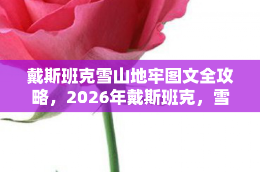戴斯班克雪山地牢图文全攻略，2026年戴斯班克，雪山地牢新篇开启，9大谜团等你来破！