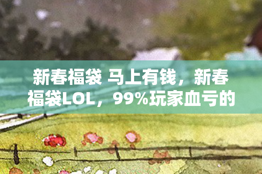 新春福袋 马上有钱，新春福袋LOL，99%玩家血亏的3大猫腻，这波上头操作我直接裂开！