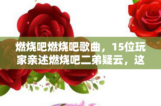 燃烧吧燃烧吧歌曲，15位玩家亲述燃烧吧二弟疑云，这操作谁看了不绷？