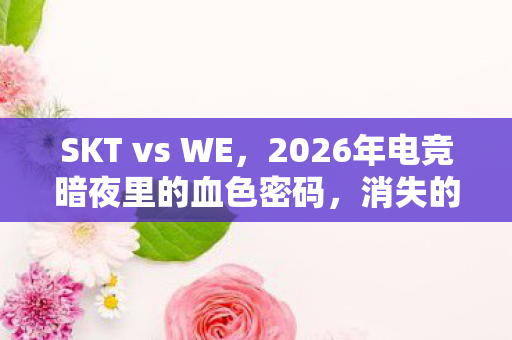 SKT vs WE，2026年电竞暗夜里的血色密码，消失的冠军奖杯与永不闭合的死亡回放