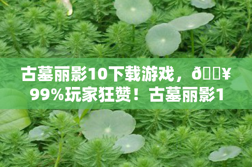 古墓丽影10下载游戏，🔥99%玩家狂赞！古墓丽影10，3大神级关卡让我通宵破防！
