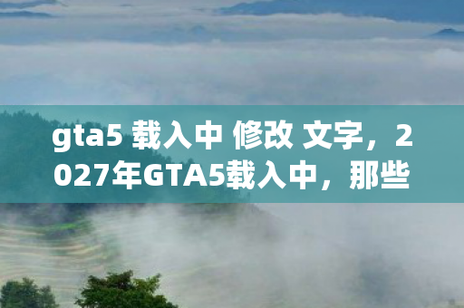 gta5 载入中 修改 文字,2027年GTA5载入中,那些没说出口的别走,如今只剩鼻子一酸的回响 gta5 载入中 修改 文字,2027年GTA5载入中,那些没说出口的别走,如今只剩鼻子一酸的回响