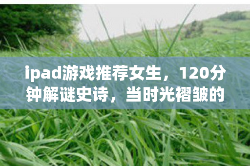 ipad游戏推荐女生，120分钟解谜史诗，当时光褶皱的最后一页被泪水浸透