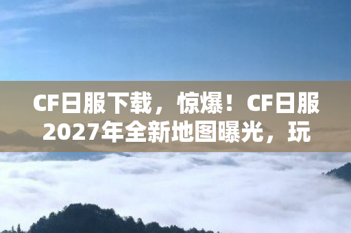 CF日服下载，惊爆！CF日服2027年全新地图曝光，玩家集体沸腾的真相竟是……