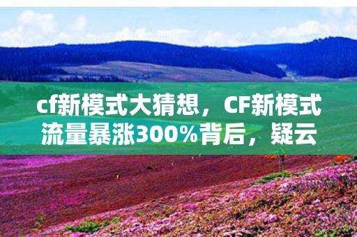 cf新模式大猜想，CF新模式流量暴涨300%背后，疑云密布的资本局，玩家心寒的真相