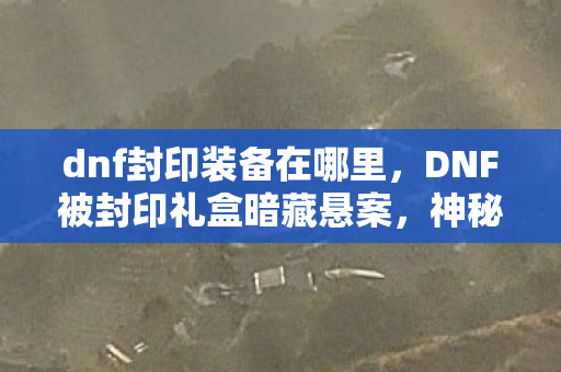 dnf封印装备在哪里，DNF被封印礼盒暗藏悬案，神秘线索交织，毛骨悚然真相待揭！