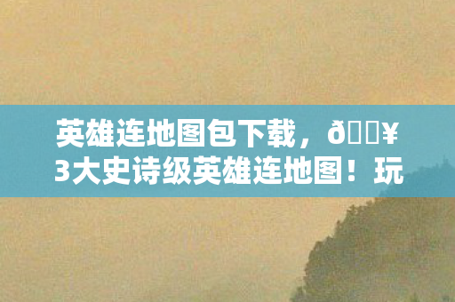 英雄连地图包下载，🔥3大史诗级英雄连地图！玩到凌晨3点直呼过瘾的沉浸体验！