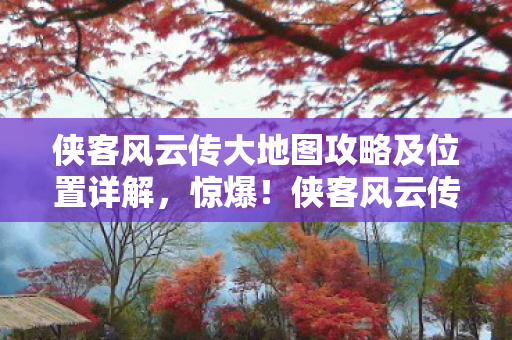 侠客风云传大地图攻略及位置详解，惊爆！侠客风云传大地图9大隐藏秘径，你竟不知结局藏玄机？