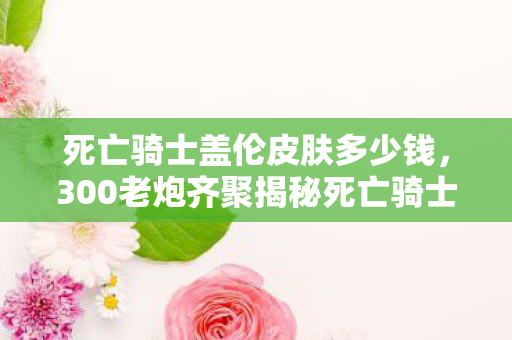 死亡骑士盖伦皮肤多少钱，300老炮齐聚揭秘死亡骑士盖伦，这皮肤疑点太多，我直接绷不住！