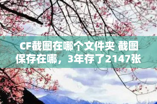 CF截图在哪个文件夹 截图保存在哪，3年存了2147张CF截图，今夜全消失！这个文件夹藏着多少人的青春？