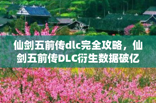 仙剑五前传dlc完全攻略，仙剑五前传DLC衍生数据破亿！破圈联动音乐综艺时尚秀场意想不到
