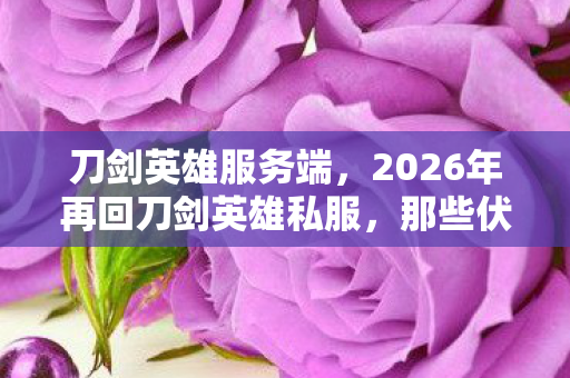 刀剑英雄服务端，2026年再回刀剑英雄私服，那些伏笔与承诺，为何让我鼻子一酸？