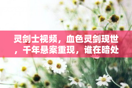 灵剑士视频，血色灵剑现世，千年悬案重现，谁在暗处毛骨悚然地笑？