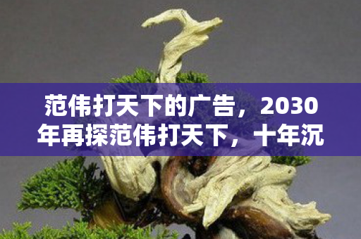 范伟打天下的广告，2030年再探范伟打天下，十年沉浮，这游戏究竟藏着何等惊天秘密？