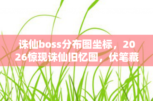 诛仙boss分布图坐标，2026惊现诛仙旧忆图，伏笔藏情，鼻子一酸忆往昔