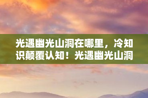 光遇幽光山洞在哪里，冷知识颠覆认知！光遇幽光山洞藏玄机，真相让你目瞪口呆！