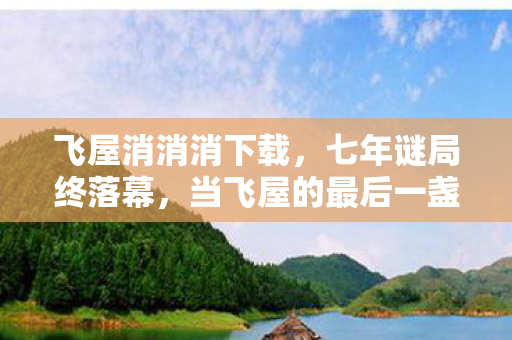 飞屋消消消下载，七年谜局终落幕，当飞屋的最后一盏灯在2026年熄灭时，泪目了