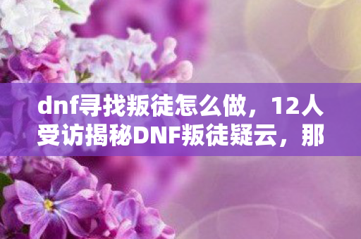 dnf寻找叛徒怎么做，12人受访揭秘DNF叛徒疑云，那些年网吧里绷不住的真相与眼泪