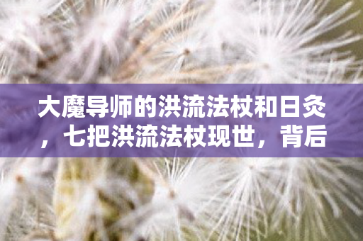 大魔导师的洪流法杖和日灸，七把洪流法杖现世，背后竟藏着颠覆魔法的惊天秘密？