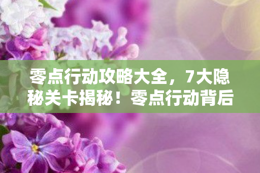 零点行动攻略大全，7大隐秘关卡揭秘！零点行动背后，藏着多少不为人知的真相？