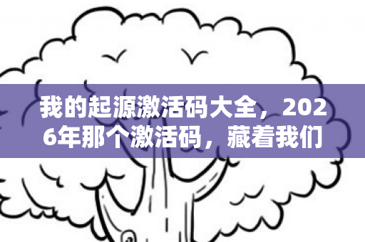 我的起源激活码大全,2026年那个激活码,藏着我们的青春,如今想起鼻子一酸 我的起源激活码大全,2026年那个激活码,藏着我们的青春,如今想起鼻子一酸