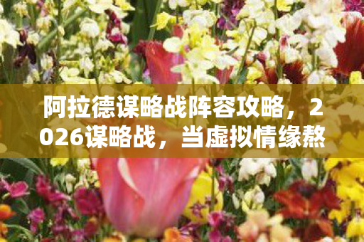 阿拉德谋略战阵容攻略,2026谋略战,当虚拟情缘熬过七年之痒,鼻子一酸才懂谁在等谁 阿拉德谋略战阵容攻略,2026谋略战,当虚拟情缘熬过七年之痒,鼻子一酸才懂谁在等谁