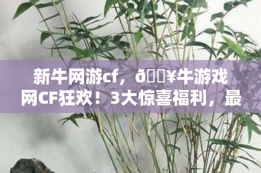 新牛网游cf,🔥牛游戏网CF狂欢!3大惊喜福利,最后1天你竟还不知道? 新牛网游cf,🔥牛游戏网CF狂欢!3大惊喜福利,最后1天你竟还不知道?