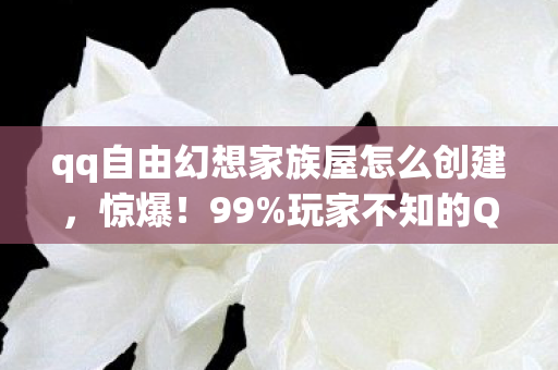 qq自由幻想家族屋怎么创建，惊爆！99%玩家不知的QQ自由幻想家族屋，竟藏着这般逆天秘密？