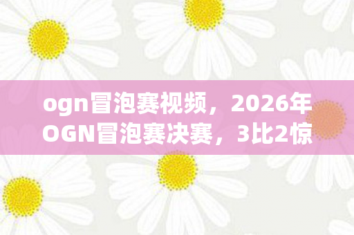 ogn冒泡赛视频，2026年OGN冒泡赛决赛，3比2惊天逆转，冠军究竟花落谁家？