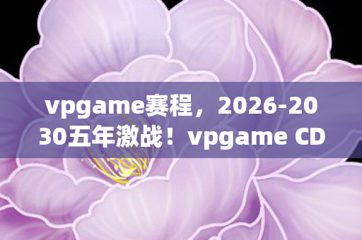 vpgame赛程,2026-2030五年激战!vpgame CDEC排名巨变,谁主沉浮? vpgame赛程,2026-2030五年激战!vpgame CDEC排名巨变,谁主沉浮?