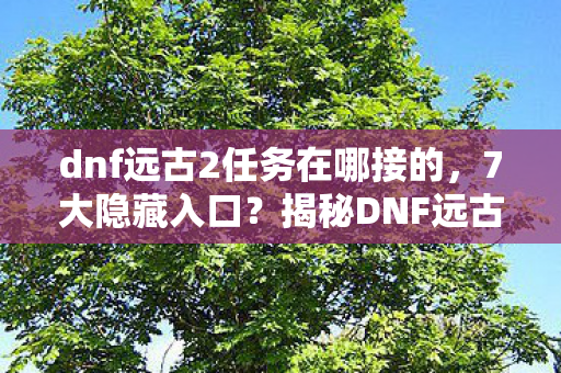 dnf远古2任务在哪接的，7大隐藏入口？揭秘DNF远古2任务接取的终极真相！