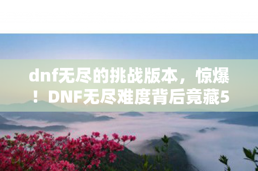 dnf无尽的挑战版本,惊爆!DNF无尽难度背后竟藏500万隐情,真相让人吓一跳! dnf无尽的挑战版本,惊爆!DNF无尽难度背后竟藏500万隐情,真相让人吓一跳!