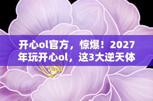 开心ol官方,惊爆!2027年玩开心ol,这3大逆天体验让我彻底破防了! 开心ol官方,惊爆!2027年玩开心ol,这3大逆天体验让我彻底破防了!