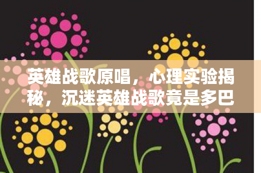 英雄战歌原唱，心理实验揭秘，沉迷英雄战歌竟是多巴胺陷阱？细思极恐！