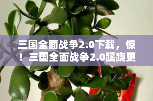 三国全面战争2.0下载，惊！三国全面战争2.0蹊跷更新，老玩家直呼爷青回！