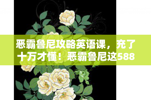 恶霸鲁尼攻略英语课,充了十万才懂!恶霸鲁尼这5888元礼包背后藏着多少惊天骗局? 恶霸鲁尼攻略英语课,充了十万才懂!恶霸鲁尼这5888元礼包背后藏着多少惊天骗局?
