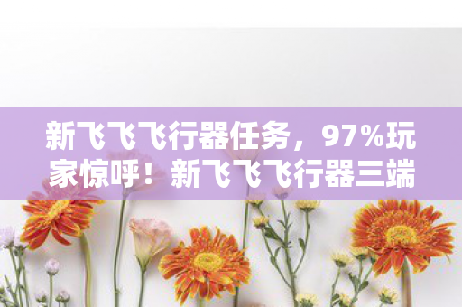 新飞飞飞行器任务,97%玩家惊呼!新飞飞飞行器三端实测,手感竟差出银河系? 新飞飞飞行器任务,97%玩家惊呼!新飞飞飞行器三端实测,手感竟差出银河系?