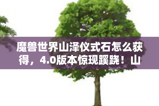 魔兽世界山泽仪式石怎么获得，4.0版本惊现蹊跷！山泽仪式石竟藏着这般天意！