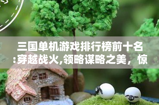 三国单机游戏排行榜前十名:穿越战火,领略谋略之美，惊爆！三国单机TOP10新榜出炉，哪款能让你血脉偾张到2026？