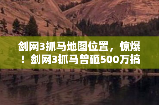 剑网3抓马地图位置，惊爆！剑网3抓马曾砸500万搞玩法，隐情曝光后真让人吓一跳！
