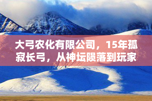 大弓农化有限公司,15年孤寂长弓,从神坛陨落到玩家泪目的重生之路 大弓农化有限公司,15年孤寂长弓,从神坛陨落到玩家泪目的重生之路