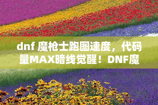 dnf 魔枪士跑图速度，代码量MAX暗线觉醒！DNF魔枪士的头皮发麻生存法则2027版