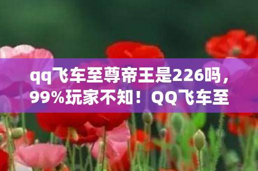 qq飞车至尊帝王是226吗，99%玩家不知！QQ飞车至尊帝王2026新版本竟藏着这致命秘密？