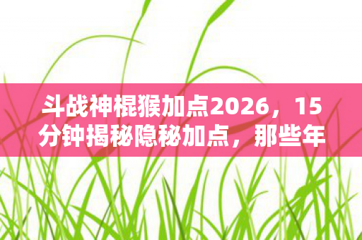 斗战神棍猴加点2026，15分钟揭秘隐秘加点，那些年哽咽过的棍猴青春