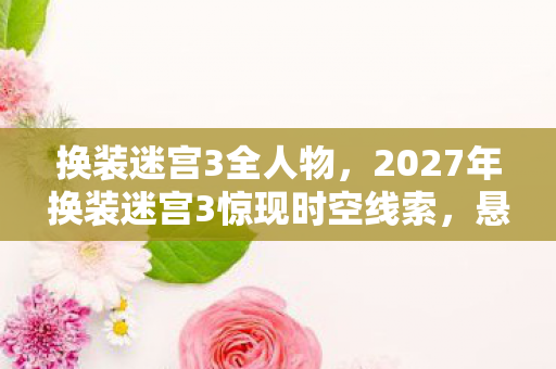 换装迷宫3全人物，2027年换装迷宫3惊现时空线索，悬案背后毛骨悚然真相待解