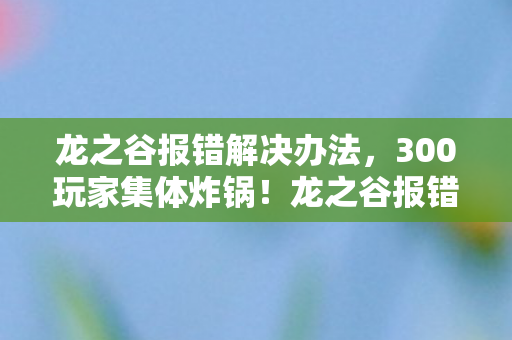 龙之谷报错解决办法，300玩家集体炸锅！龙之谷报错代码成电子遗书？网吧老炮，这锅我不背！