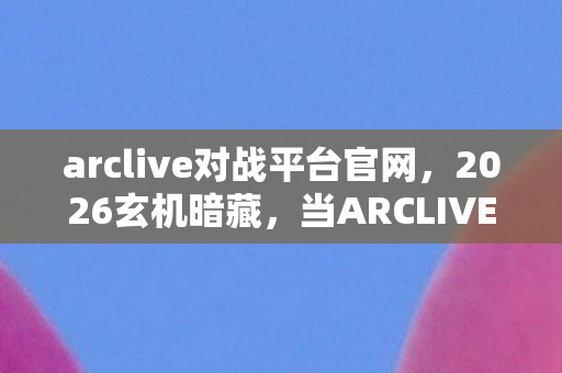 arclive对战平台官网，2026玄机暗藏，当ARCLIVE下载键按下，沉默的究竟是游戏还是人生？