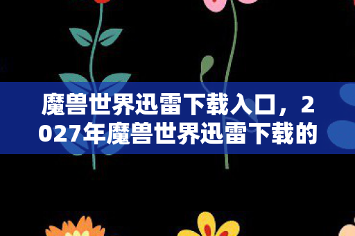 魔兽世界迅雷下载入口，2027年魔兽世界迅雷下载的最后一夜，伏笔里藏着谁喊的别走，鼻子一酸