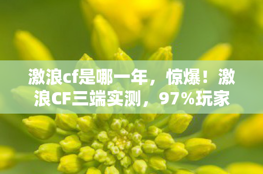激浪cf是哪一年，惊爆！激浪CF三端实测，97%玩家不知的操控断层真相