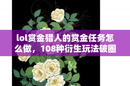 lol赏金猎人的赏金任务怎么做，108种衍生玩法破圈！LOL赏金猎人任务竟杀进你妈手机壳？